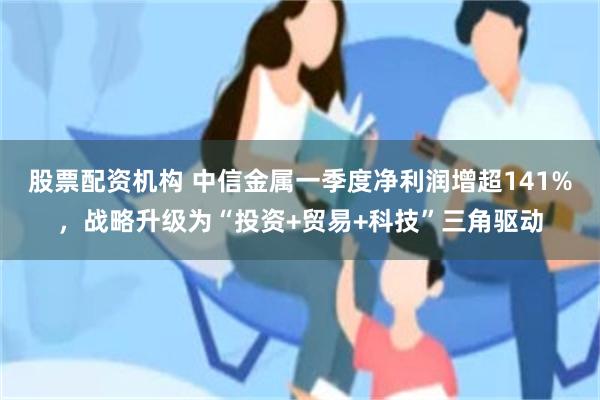 股票配资机构 中信金属一季度净利润增超141%，战略升级为“投资+贸易+科技”三角驱动