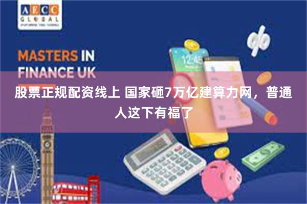 股票正规配资线上 国家砸7万亿建算力网，普通人这下有福了