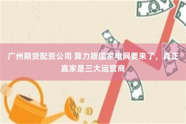 广州期货配资公司 算力版国家电网要来了，真正赢家是三大运营商