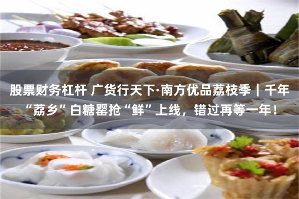 股票财务杠杆 广货行天下·南方优品荔枝季｜千年“荔乡”白糖罂抢“鲜”上线，错过再等一年！
