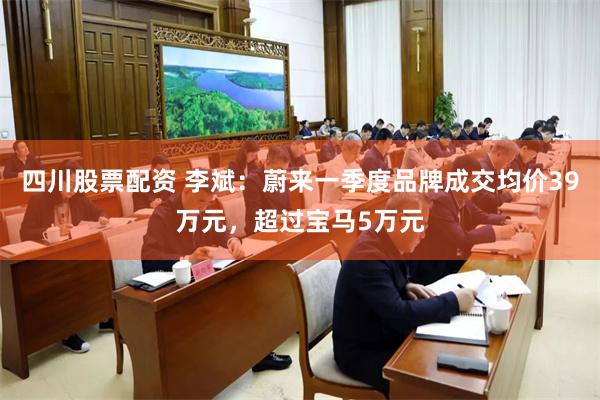 四川股票配资 李斌:蔚来一季度品牌成交均价39万元,超过宝马5万元