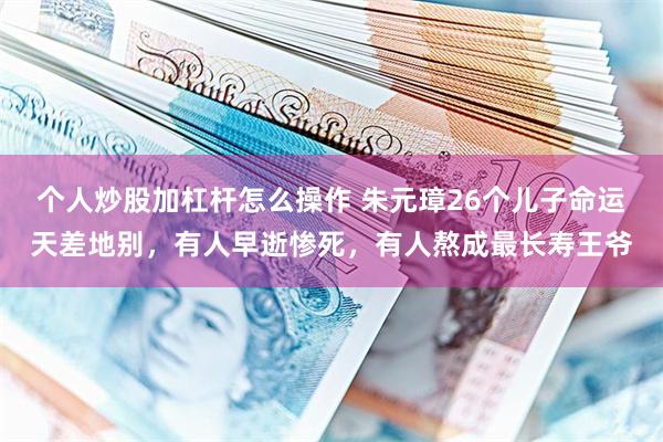 个人炒股加杠杆怎么操作 朱元璋26个儿子命运天差地别，有人早逝惨死，有人熬成最长寿王爷