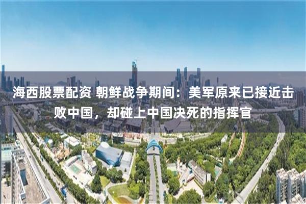 海西股票配资 朝鲜战争期间：美军原来已接近击败中国，却碰上中国决死的指挥官