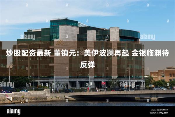 炒股配资最新 董镇元：美伊波澜再起 金银临渊待反弹