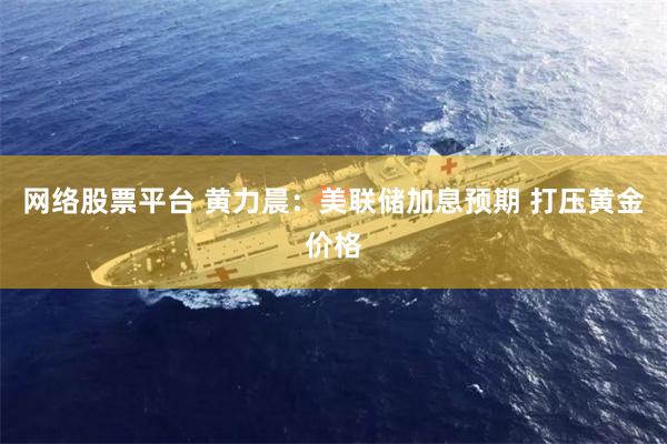 网络股票平台 黄力晨：美联储加息预期 打压黄金价格