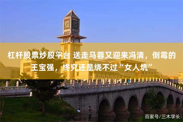 杠杆股票炒股平台 送走马蓉又迎来冯清，倒霉的王宝强，终究还是绕不过“女人坑”