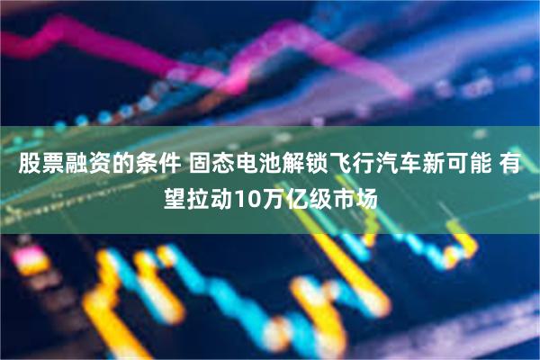 股票融资的条件 固态电池解锁飞行汽车新可能 有望拉动10万亿级市场
