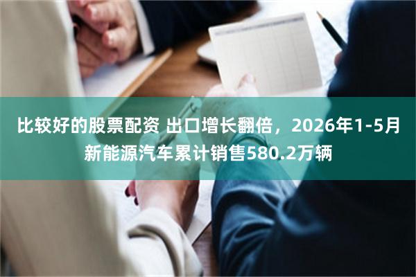 比较好的股票配资 出口增长翻倍，2026年1-5月新能源汽车累计销售580.2万辆