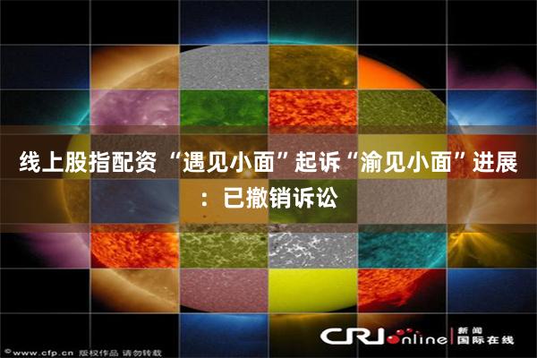 线上股指配资 “遇见小面”起诉“渝见小面”进展：已撤销诉讼