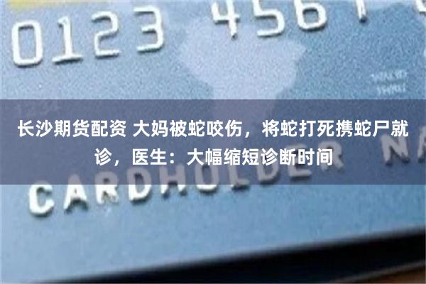 长沙期货配资 大妈被蛇咬伤,将蛇打死携蛇尸就诊,医生:大幅缩短诊断时间