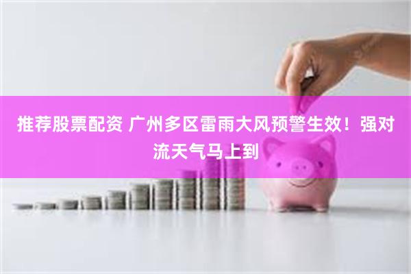 推荐股票配资 广州多区雷雨大风预警生效!强对流天气马上到