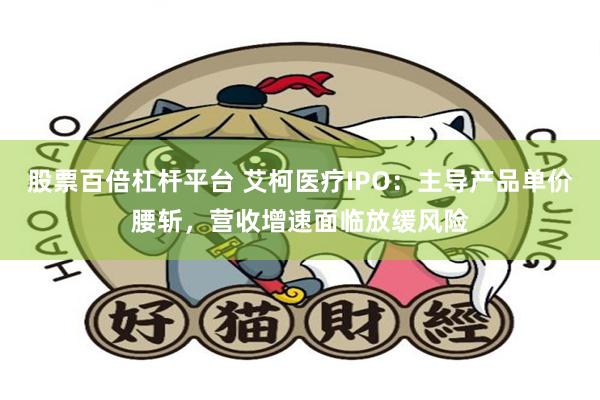 股票百倍杠杆平台 艾柯医疗IPO：主导产品单价腰斩，营收增速面临放缓风险