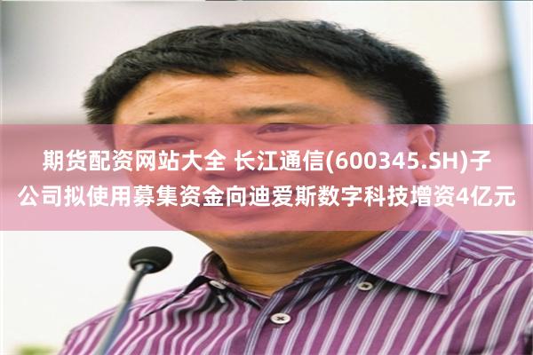 期货配资网站大全 长江通信(600345.SH)子公司拟使用募集资金向迪爱斯数字科技增资4亿元
