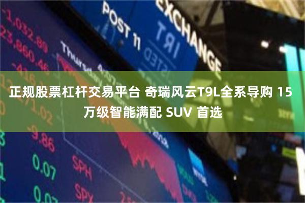 正规股票杠杆交易平台 奇瑞风云T9L全系导购 15 万级智能满配 SUV 首选