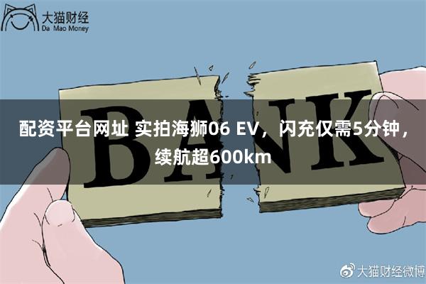 配资平台网址 实拍海狮06 EV，闪充仅需5分钟，续航超600km