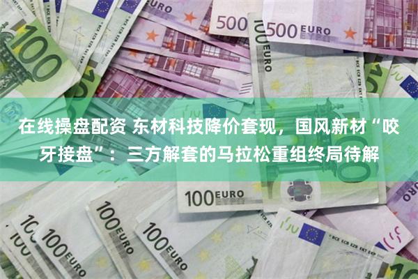 在线操盘配资 东材科技降价套现，国风新材“咬牙接盘”：三方解套的马拉松重组终局待解