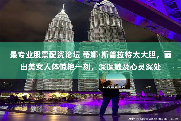 最专业股票配资论坛 蒂娜·斯普拉特太大胆,画出美女人体惊艳一刻,深深触及心灵深处