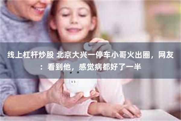 线上杠杆炒股 北京大兴一停车小哥火出圈，网友：看到他，感觉病都好了一半
