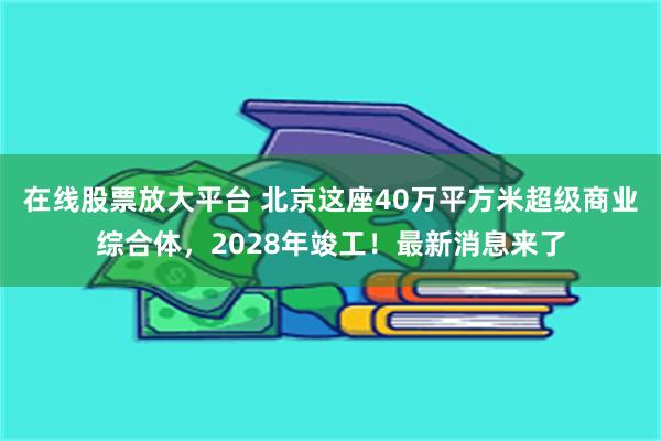 在线股票放大平台 北京这座40万平方米超级商业综合体,2028年竣工!最新消息来了