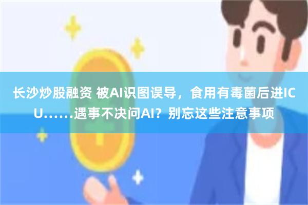 长沙炒股融资 被AI识图误导，食用有毒菌后进ICU……遇事不决问AI？别忘这些注意事项