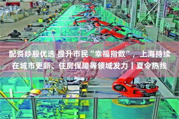 配资炒股优选 提升市民“幸福指数”，上海持续在城市更新、住房保障等领域发力｜夏令热线