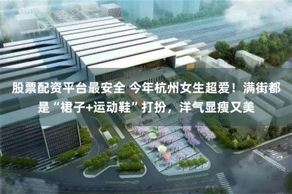 股票配资平台最安全 今年杭州女生超爱！满街都是“裙子+运动鞋”打扮，洋气显瘦又美