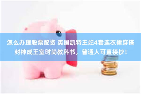 怎么办理股票配资 英国凯特王妃4套连衣裙穿搭封神成王室时尚教科书，普通人可直接抄！