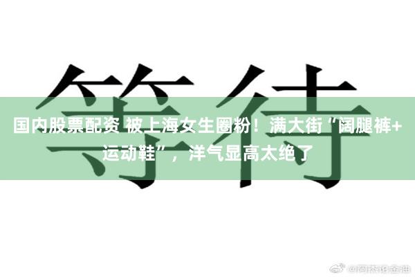 国内股票配资 被上海女生圈粉！满大街“阔腿裤+运动鞋”，洋气显高太绝了