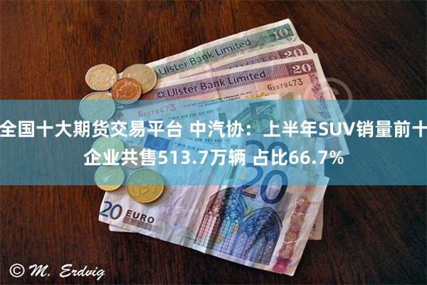 全国十大期货交易平台 中汽协：上半年SUV销量前十企业共售513.7万辆 占比66.7%