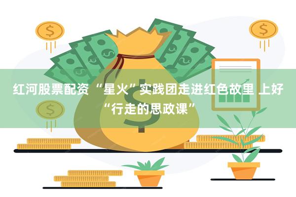 红河股票配资 “星火”实践团走进红色故里 上好“行走的思政课”