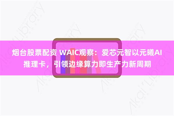 烟台股票配资 WAIC观察：爱芯元智以元曦AI推理卡，引领边缘算力即生产力新周期