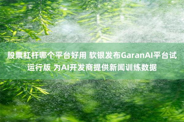 股票杠杆哪个平台好用 软银发布GaranAI平台试运行版 为AI开发商提供新闻训练数据