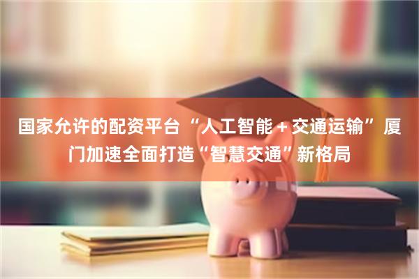 国家允许的配资平台 “人工智能＋交通运输” 厦门加速全面打造“智慧交通”新格局