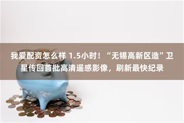 我爱配资怎么样 1.5小时！“无锡高新区造”卫星传回首批高清遥感影像，刷新最快纪录