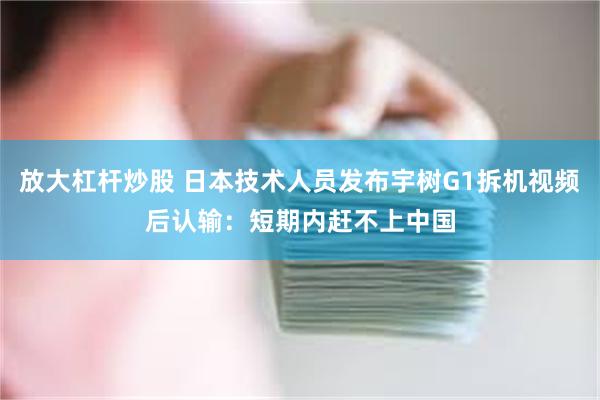 放大杠杆炒股 日本技术人员发布宇树G1拆机视频后认输：短期内赶不上中国