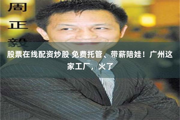 股票在线配资炒股 免费托管、带薪陪娃！广州这家工厂，火了