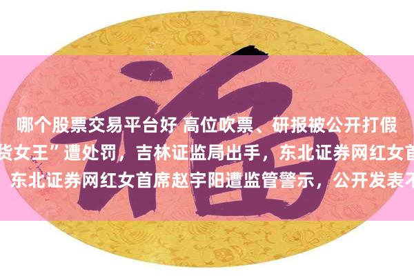 哪个股票交易平台好 高位吹票、研报被公开打假,深陷风波的“A股带货女王”遭处罚,吉林证监局出手,东北证券网红女首席赵宇阳遭监管警示,公开发表不当言论