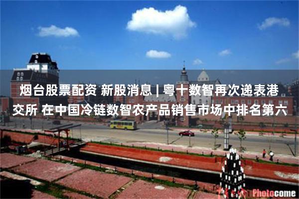 烟台股票配资 新股消息 | 粤十数智再次递表港交所 在中国冷链数智农产品销售市场中排名第六