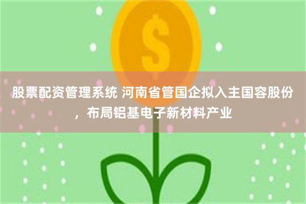 股票配资管理系统 河南省管国企拟入主国容股份，布局铝基电子新材料产业