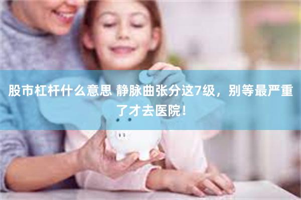 股市杠杆什么意思 静脉曲张分这7级，别等最严重了才去医院！