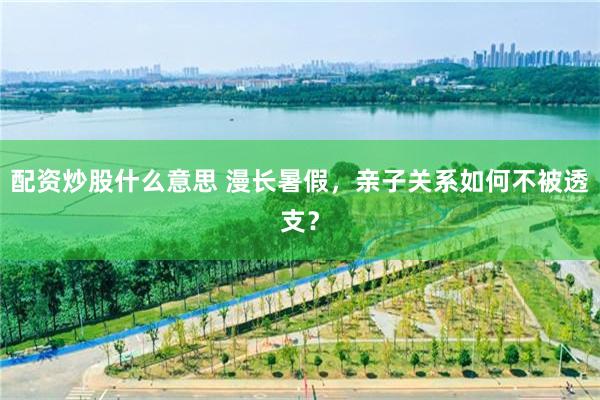 配资炒股什么意思 漫长暑假，亲子关系如何不被透支？
