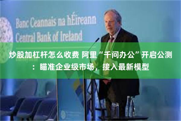 炒股加杠杆怎么收费 阿里“千问办公”开启公测：瞄准企业级市场，接入最新模型