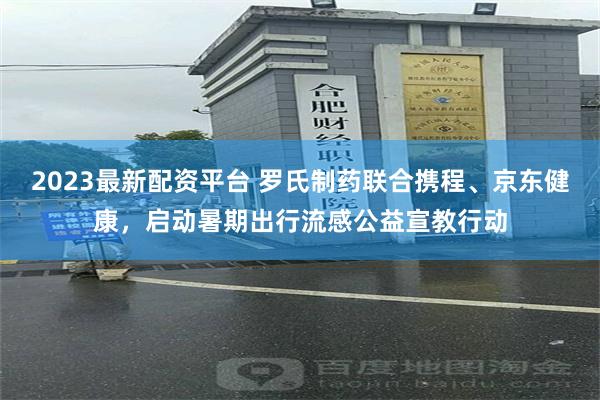 2023最新配资平台 罗氏制药联合携程、京东健康，启动暑期出行流感公益宣教行动
