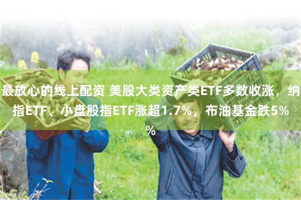 最放心的线上配资 美股大类资产类ETF多数收涨，纳指ETF、小盘股指ETF涨超1.7%，布油基金跌5%