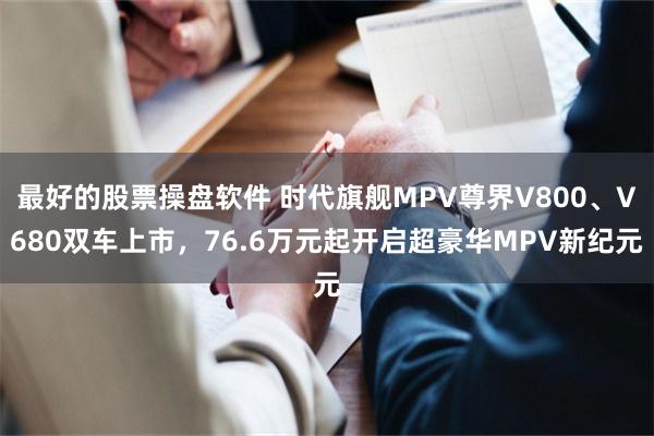 最好的股票操盘软件 时代旗舰MPV尊界V800、V680双车上市，76.6万元起开启超豪华MPV新纪元