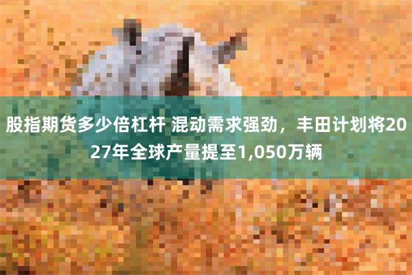 股指期货多少倍杠杆 混动需求强劲，丰田计划将2027年全球产量提至1,050万辆