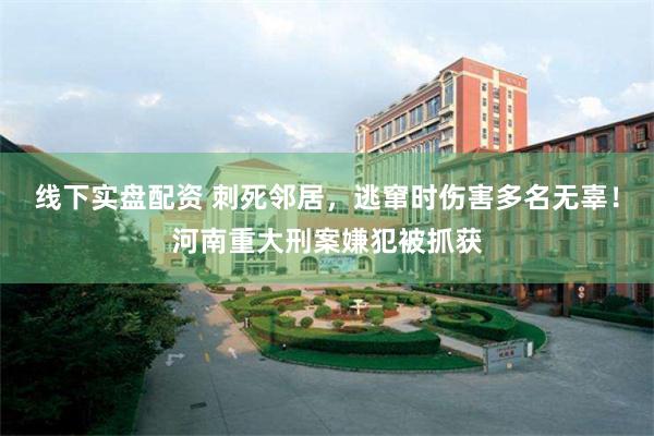 线下实盘配资 刺死邻居，逃窜时伤害多名无辜！河南重大刑案嫌犯被抓获