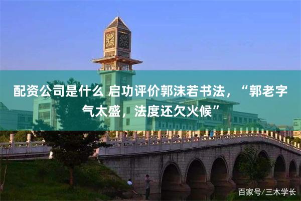 配资公司是什么 启功评价郭沫若书法，“郭老字气太盛，法度还欠火候”