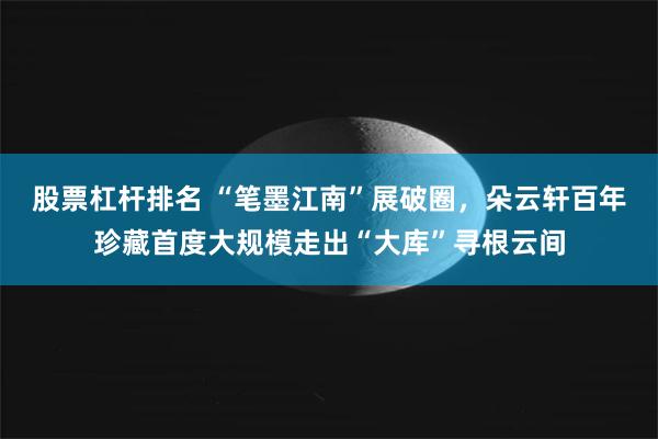 股票杠杆排名 “笔墨江南”展破圈，朵云轩百年珍藏首度大规模走出“大库”寻根云间