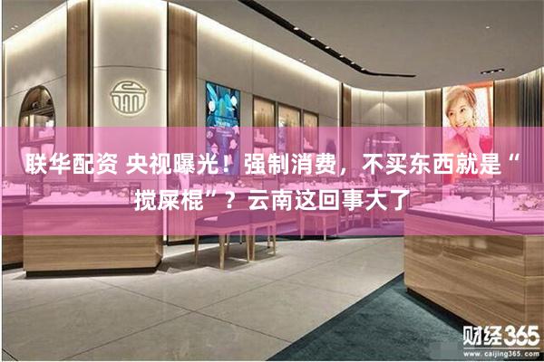 联华配资 央视曝光！强制消费，不买东西就是“搅屎棍”？云南这回事大了